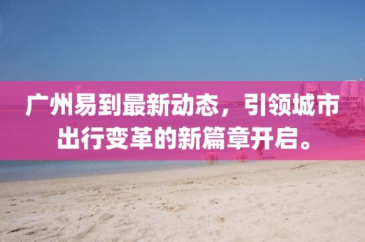 廣州易到最新動(dòng)態(tài)，引領(lǐng)城市出行變革的新篇章開(kāi)啟。