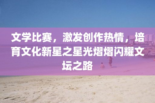 文學(xué)比賽，激發(fā)創(chuàng)作熱情，培育文化新星之星光熠熠閃耀文壇之路