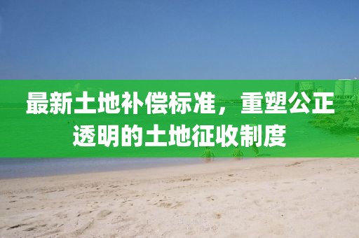 最新土地補償標準，重塑公正透明的土地征收制度